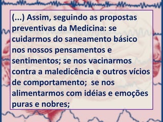 (...) Assim, seguindo as propostas
preventivas da Medicina: se
cuidarmos do saneamento básico
nos nossos pensamentos e
sentimentos; se nos vacinarmos
contra a maledicência e outros vícios
de comportamento; se nos
alimentarmos com idéias e emoções
puras e nobres;
 