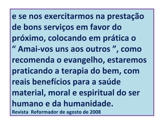 e se nos exercitarmos na prestação
de bons serviços em favor do
próximo, colocando em prática o
“ Amai-vos uns aos outros ”, como
recomenda o evangelho, estaremos
praticando a terapia do bem, com
reais benefícios para a saúde
material, moral e espiritual do ser
humano e da humanidade.
Revista Reformador de agosto de 2008
 