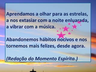 Aprendamos a olhar para as estrelas,
a nos extasiar com a noite enluarada,
a vibrar com a música.
Abandonemos hábitos nocivos e nos
tornemos mais felizes, desde agora.
(Redação do Momento Espírita.)
 