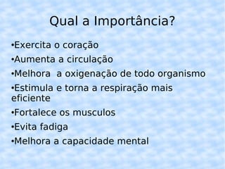 Qual a Importância? Exercita o coração Aumenta a circulação Melhora a oxigenação de todo organismo Estimula e torna a respiração mais eficiente Fortalece os musculos Evita fadiga Melhora a capacidade mental