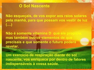 O Sol Nascente
Não esqueçais, de vos expor aos raios solares
pela manhã, para que possam vos vestir de luz
(....)
Não é somente vitamina D que ele propicia,
mas também outros elementos de que
precisais e que somente o futuro poderá
revelar.
Um exercício de respiração diante do sol
nascente, vos enriquece por dentro de fatores
indispensáveis à vossa saúde.

 