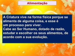 Alimentação

A Criatura vive na forma física porque se
alimenta de alguma coisa, e esse é
um processo para viver.
Cabe ao Ser Humano, dotado de razão,
estudar e escolher os seus alimentos, de
acordo com a sua evolução.

 