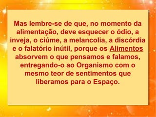 Mas lembre-se de que, no momento da
Mas lembre-se de que, no momento da
alimentação, deve esquecer o ódio, a
alimentação, deve esquecer o ódio, a
inveja, o ciúme, a melancolia, a discórdia
inveja, o ciúme, a melancolia, a discórdia
e o falatório inútil, porque os Alimentos
e o falatório inútil, porque os Alimentos
absorvem o que pensamos e falamos,
absorvem o que pensamos e falamos,
entregando-o ao Organismo com o
entregando-o ao Organismo com o
mesmo teor de sentimentos que
mesmo teor de sentimentos que
liberamos para o Espaço.
liberamos para o Espaço.

 