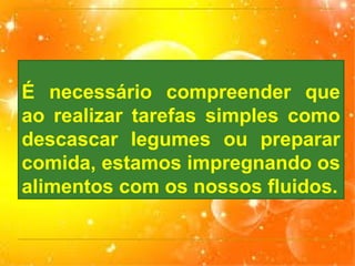 É necessário compreender que
ao realizar tarefas simples como
descascar legumes ou preparar
comida, estamos impregnando os
alimentos com os nossos fluidos.

 