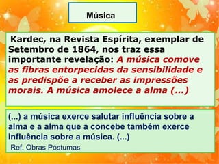 Música
Kardec, na Revista Espírita, exemplar de
Setembro de 1864, nos traz essa
importante revelação: A música comove
as fibras entorpecidas da sensibilidade e
as predispõe a receber as impressões
morais. A música amolece a alma (...)
(...) a música exerce salutar influência sobre a
alma e a alma que a concebe também exerce
influência sobre a música. (...)
Ref. Obras Póstumas

 