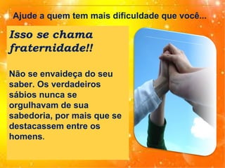 Ajude a quem tem mais dificuldade que você...

Isso se chama
fraternidade!!
Não se envaideça do seu
saber. Os verdadeiros
sábios nunca se
orgulhavam de sua
sabedoria, por mais que se
destacassem entre os
homens.

 