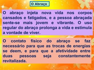 O Abraço

O abraço injeta nova vida nos corpos
cansados e fatigados, e a pessoa abraçada
sente-se mais jovem e vibrante. O uso
regular do abraço prolonga a vida e estimula
a vontade de viver.
O contato físico do abraço se faz
necessário para que as trocas de energias
se deem, e para que a afetividade entre
duas
pessoas
seja
constantemente
revitalizada.

 