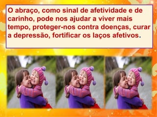 O abraço, como sinal de afetividade e de
carinho, pode nos ajudar a viver mais
tempo, proteger-nos contra doenças, curar
a depressão, fortificar os laços afetivos.

 