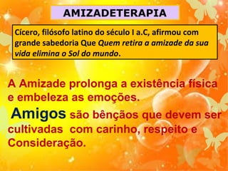 AMIZADETERAPIA
Cícero, filósofo latino do século I a.C, afirmou com
grande sabedoria Que Quem retira a amizade da sua
vida elimina o Sol do mundo.

A Amizade prolonga a existência física
e embeleza as emoções.

Amigos são bênçãos que devem ser
cultivadas com carinho, respeito e
Consideração.

 