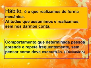 Hábito, é o que realizamos de forma
mecânica.
Atitudes que assumimos e realizamos,
sem nos darmos conta.

Comportamento que determinada pessoa
aprende e repete frequentemente, sem
pensar como deve executá-lo. ( Dicionário)

 