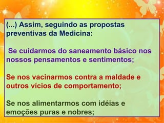(...) Assim, seguindo as propostas
preventivas da Medicina:
Se cuidarmos do saneamento básico nos
nossos pensamentos e sentimentos;
Se nos vacinarmos contra a maldade e
outros vícios de comportamento;
Se nos alimentarmos com idéias e
emoções puras e nobres;

 