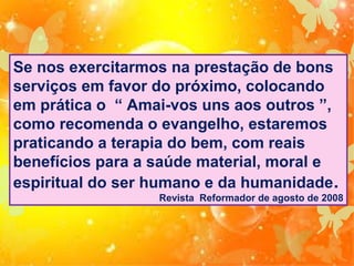 Se nos exercitarmos na prestação de bons
serviços em favor do próximo, colocando
em prática o “ Amai-vos uns aos outros ”,
como recomenda o evangelho, estaremos
praticando a terapia do bem, com reais
benefícios para a saúde material, moral e
espiritual do ser humano e da humanidade .
Revista Reformador de agosto de 2008

 