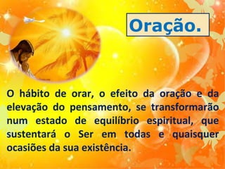 Oração.

O hábito de orar, o efeito da oração e da
elevação do pensamento, se transformarão
num estado de equilíbrio espiritual, que
sustentará o Ser em todas e quaisquer
ocasiões da sua existência.

 