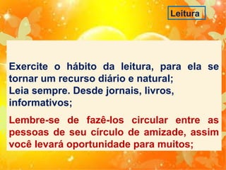 Leitura

Exercite o hábito da leitura, para ela se
tornar um recurso diário e natural;
Leia sempre. Desde jornais, livros,
informativos;
Lembre-se de fazê-los circular entre as
pessoas de seu círculo de amizade, assim
você levará oportunidade para muitos;

 