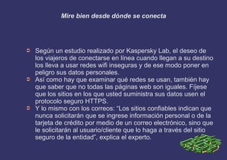 Mire bien desde dónde se conecta
➲ Según un estudio realizado por Kaspersky Lab, el deseo de
los viajeros de conectarse en línea cuando llegan a su destino
los lleva a usar redes wifi inseguras y de ese modo poner en
peligro sus datos personales.
➲ Así como hay que examinar qué redes se usan, también hay
que saber que no todas las páginas web son iguales. Fíjese
que los sitios en los que usted suministra sus datos usen el
protocolo seguro HTTPS.
➲ Y lo mismo con los correos: “Los sitios confiables indican que
nunca solicitarán que se ingrese información personal o de la
tarjeta de crédito por medio de un correo electrónico, sino que
le solicitarán al usuario/cliente que lo haga a través del sitio
seguro de la entidad”, explica el experto.
 