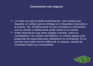 Contraseñas más seguras
➲ Lo mejor es usar la doble autenticación, una medida que
requiere un código que se entrega a un dispositivo asociado a
la cuenta. Así, el delincuente no solo necesita su contraseña,
sino su celular o tableta para poder entrar a su cuenta.
➲ evitar información que otros puedan conocer, como su
cumpleaños o su número de teléfono. Lo mismo aplica a las
preguntas de seguridad para restablecer la contraseña. Si un
servicio que usted usa le notifica de un ataque, cambie de
inmediato todas sus contraseñas.
 