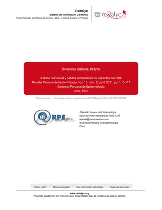 Disponible en: http://www.redalyc.org/src/inicio/ArtPdfRed.jsp?iCve=203122516008
Redalyc
Sistema de Información Científica
Red de Revistas Científicas de América Latina, el Caribe, España y Portugal
Benavente Grández, Bettyna
Estado nutricional y hábitos alimentarios de pacientes con VIH
Revista Peruana de Epidemiología, vol. 15, núm. 2, abril, 2011, pp. 113-117
Sociedad Peruana de Epidemiología
Lima, Perú
¿Cómo citar? Número completo Más información del artículo Página de la revista
Revista Peruana de Epidemiología
ISSN (Versión electrónica): 1609-7211
revista@rpe.epiredperu.net
Sociedad Peruana de Epidemiología
Perú
www.redalyc.org
Proyecto académico sin fines de lucro, desarrollado bajo la iniciativa de acceso abierto
 