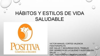 HÁBITOS Y ESTILOS DE VIDA
SALUDABLE
VICTOR MANUEL CORTES VALENCIA
FISIOTERAPEUTA
ESP. SALUD Y SEGURIDAD EN EL TRABAJO
ESP. GENRECIA DE LA CALIDAD Y AUDITORIA EN
SALUD
DIPL. FISIOTERAPIA CARDIOPULMONAR
 