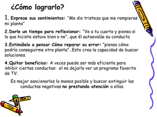 ¿Cómo lograrlo? 
1. Exprese sus sentimientos: “Me dio tristeza que me rompieras 
mi planta” 
2.Darle un tiempo para reflexionar: “Ve a tu cuarto y piensa si 
lo que hiciste estuvo bien o no”…que él autoevalúe su conducta 
3.Estimúlelo a pensar Cómo reparar su error: “piensa cómo 
podría conseguirme otra planta”…Esto crea la capacidad de buscar 
soluciones. 
4.Quitar beneficios: A veces puede ser más eficiente para 
inhibir ciertas conductas: el no dejarlo ver un programa favorito 
de TV. 
Es mejor sancionarlos lo menos posible y buscar extinguir las 
conductas negativas no prestando atención a ellas. 
 