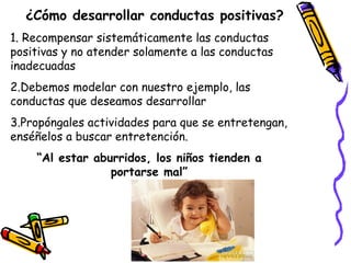 ¿Cómo desarrollar conductas positivas? 
1. Recompensar sistemáticamente las conductas 
positivas y no atender solamente a las conductas 
inadecuadas 
2.Debemos modelar con nuestro ejemplo, las 
conductas que deseamos desarrollar 
3.Propóngales actividades para que se entretengan, 
enséñelos a buscar entretención. 
“Al estar aburridos, los niños tienden a 
portarse mal” 
 