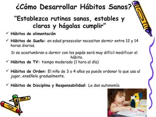 ¿Cómo Desarrollar Hábitos Sanos? 
“Establezca rutinas sanas, estables y 
claras y hágalas cumplir” 
 Hábitos de alimentación 
 Hábitos de Sueño: en edad preescolar necesitan dormir entre 12 y 14 
horas diarias. 
Si se acostumbran a dormir con los papás será muy difícil modificar el 
hábito. 
 Hábitos de TV: tiempo moderado (1 hora al día) 
 Hábitos de Orden: El niño de 3 o 4 años ya puede ordenar lo que usa al 
jugar, enséñele gradualmente. 
 Hábitos de Disciplina y Responsabilidad: Le dan autonomía 
 