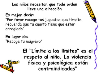 Los niños necesitan que toda orden 
lleve una dirección 
Es mejor decir: 
“Por favor recoge tus juguetes que tiraste, 
recuerda que tu cuarto tiene que estar 
arreglado” 
En lugar de: 
“Recoge tu mugrero” 
El “Límite a los límites” es el 
respeto al niño. La violencia 
física y psicológica están 
contraindicadas” 
 