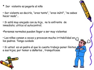 • Ser violento es pegarle al niño 
• Ser violento es decirle, “eres tonto”, “eres inútil”, “no sabes 
hacer nada”… 
• Si está muy enojado con su hijo, no lo enfrente de 
inmediato; utilice el autocontrol. 
•Personas normales pueden llegar a ser muy violentas 
• Los niños cansan a veces y provocan mucha irritabilidad en 
los padres. Tenga cuidado 
• Si usted es un padre al que le cuesta trabajo poner límites 
a sus hijos, por temor a dañarlos , tranquilícese 
 