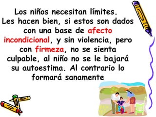 Los niños necesitan límites. 
Les hacen bien, si estos son dados 
con una base de afecto 
incondicional, y sin violencia, pero 
con firmeza, no se sienta 
culpable, al niño no se le bajará 
su autoestima. Al contrario lo 
formará sanamente 
 