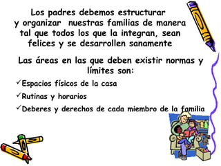 Los padres debemos estructurar 
y organizar nuestras familias de manera 
tal que todos los que la integran, sean 
felices y se desarrollen sanamente 
Las áreas en las que deben existir normas y 
límites son: 
Espacios físicos de la casa 
Rutinas y horarios 
Deberes y derechos de cada miembro de la familia 
 
