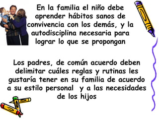 En la familia el niño debe 
aprender hábitos sanos de 
convivencia con los demás, y la 
autodisciplina necesaria para 
lograr lo que se propongan 
Los padres, de común acuerdo deben 
delimitar cuáles reglas y rutinas les 
gustaría tener en su familia de acuerdo 
a su estilo personal y a las necesidades 
de los hijos 
 