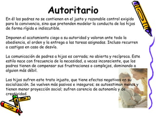 Autoritario 
En él los padres no se contienen en el justo y razonable control exigido 
para la convivencia, sino que pretenden modelar la conducta de los hijos 
de forma rígida e indiscutible. 
Imponen el acatamiento ciego a su autoridad y valoran ante todo la 
obediencia, el orden y la entrega a las tareas asignadas. Incluso recurren 
a castigos en caso de desvío. 
La comunicación de padres a hijos es cerrada; no abierta y recíproca. Este 
estilo nace con frecuencia de la necesidad, a veces inconsciente, que los 
padres tienen de compensar sus frustraciones o complejos, dominando a 
alguien más débil. 
Los hijos sufren este trato injusto, que tiene efectos negativos en su 
socialización. Se vuelven más pasivos e inseguros; se autoestiman menos y 
tienen menor proyección social; sufren carencia de autonomía y de 
creatividad. 
 