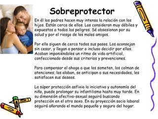 Sobreprotector 
En él los padres hacen muy intensa la relación con los 
hijos. Están cerca de ellos. Los consideran muy débiles y 
expuestos a todos los peligros. Sé obsesionan por su 
salud y por el riesgo de los malos amigos. 
Por ello siguen de cerca todos sus pasos. Los aconsejan 
sin cesar, y llegan a pensar o incluso decidir por ellos. 
Acaban imponiéndoles un ritmo de vida artificial, 
confeccionado desde sus criterios y prevenciones. 
Para compensar el ahogo a que los someten, los colman de 
atenciones, los alaban, se anticipan a sus necesidades, les 
satisfacen sus deseos. 
La súper protección asfixia la iniciativa y autonomía del 
niño, puede prolongar su infantilismo hasta muy tarde. En 
su dimensión afectivo-sexual seguirá buscando 
protección en el otro sexo. En su proyección socio laboral 
seguirá añorando el mundo pequeño y seguro del hogar. 
 