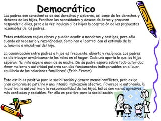 Democrático 
Las padres son conscientes de sus derechos y deberes, así como de los derechos y 
deberes de los hijos. Perciben las necesidades y deseos de éstos y procuran 
responder a ellos, pero a la vez inculcan a los hijos la aceptación de las propuestas 
razonables de los padres. 
Estos establecen reglas claras y pueden acudir a mandatos y castigos, pero sólo 
cuando es necesario y razonándolos. Combinan el control con el estímulo de la 
autonomía e iniciativas del hijo. 
La comunicación entre padres e hijos es frecuente, abierta y recíproca. Los padres 
se distribuyen armónicamente los roles en el hogar. Cada uno aporta lo que los hijos 
esperan: "El niño espera amor de su madre. De su padre espera sobre todo autoridad. 
Amor materno y autoridad paterna son dos fundamentos indispensables en el buen 
equilibrio de las relaciones familiares" (Erich Fromm). 
Este estilo es positivo para la socialización y genera menos conflictos, pero exige 
gran compromiso paterno y una intensa implicación afectiva. Favorece la autonomía, la 
iniciativa, la autoestima y la responsabilidad de los hijos. Estos son menos agresivos, 
más confiados y sociables. Por ello es positivo para la socialización. 
 