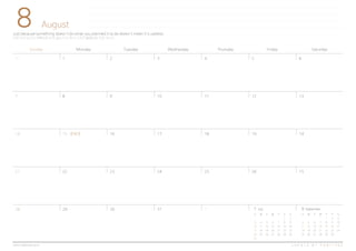 8
Sunday Monday Tuesday Wednesday Thursday Friday Saturday
1 2 3 4 5 6
10
17
24
11 12
18 19
25 26
13
14
15
Just because something doesn't do what you planned it to do doesn't mean it's useless.
어떤 것이 당신이 계획대로 되지 않는 다고 해서 그것이 불필요한 것은 아니다.
August
C R E A T E B Y H A B I T R E Ewww.habitree.co.kr
7
14
21
28
8 9
15 16
22 23
31 129 30 9 September
S M T W T F S
1 2 3
4 5 6 7 8 9 10
11 12 13 14 15 16 17
18 19 20 21 22 23 24
25 26 27 28 29 30
7 July
S M T W T F S
1 2
3 4 5 6 7 8 9
10 11 12 13 14 15 16
17 18 19 20 21 22 23
24 25 26 27 28 29 30
31
31
광복절
 