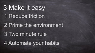 3 Make it easy
1 Reduce friction
2 Prime the environment
3 Two minute rule
4 Automate your habits