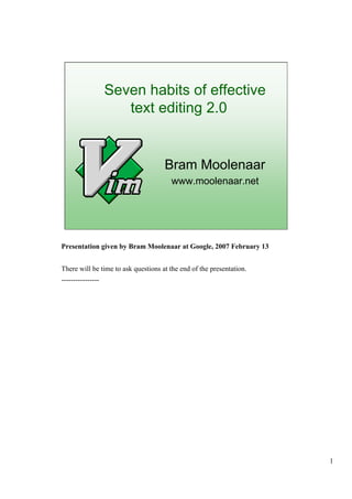 1
Seven habits of effective
text editing 2.0
Bram Moolenaar
www.moolenaar.net
Presentation given by Bram Moolenaar at Google, 2007 February 13
There will be time to ask questions at the end of the presentation.
----------------
 