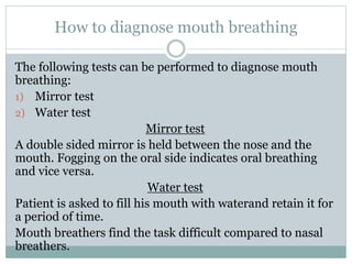 How to diagnose mouth breathing
The following tests can be performed to diagnose mouth
breathing:
1) Mirror test
2) Water test
Mirror test
A double sided mirror is held between the nose and the
mouth. Fogging on the oral side indicates oral breathing
and vice versa.
Water test
Patient is asked to fill his mouth with waterand retain it for
a period of time.
Mouth breathers find the task difficult compared to nasal
breathers.
 
