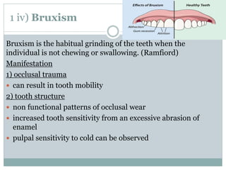 1 iv) Bruxism
Bruxism is the habitual grinding of the teeth when the
individual is not chewing or swallowing. (Ramfiord)
Manifestation
1) occlusal trauma
 can result in tooth mobility
2) tooth structure
 non functional patterns of occlusal wear
 increased tooth sensitivity from an excessive abrasion of
enamel
 pulpal sensitivity to cold can be observed
 