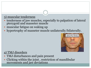 3) muscular tenderness
 tenderness of jaw muscles, especially to palpation of lateral
pterygoid and masseter muscle
 muscular fatigue on waking up
 hypertrophy of masseter muscle unilaterally/bilaterally.
4) TMJ disorders
 TMJ disturbances and pain present
 Clicking within the joint , restriction of mandibular
movements and jaw deviations
 