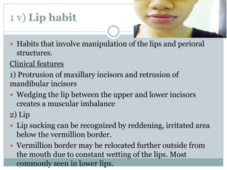 1 v) Lip habit
 Habits that involve manipulation of the lips and perioral
structures.
Clinical features
1) Protrusion of maxillary incisors and retrusion of
mandibular incisors
 Wedging the lip between the upper and lower incisors
creates a muscular imbalance
2) Lip
 Lip sucking can be recognized by reddening, irritated area
below the vermillion border.
 Vermillion border may be relocated further outside from
the mouth due to constant wetting of the lips. Most
commonly seen in lower lips.
 