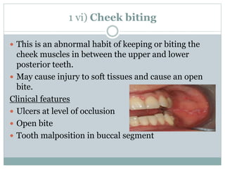 1 vi) Cheek biting
 This is an abnormal habit of keeping or biting the
cheek muscles in between the upper and lower
posterior teeth.
 May cause injury to soft tissues and cause an open
bite.
Clinical features
 Ulcers at level of occlusion
 Open bite
 Tooth malposition in buccal segment
 