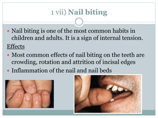 1 vii) Nail biting
 Nail biting is one of the most common habits in
children and adults. It is a sign of internal tension.
Effects
 Most common effects of nail biting on the teeth are
crowding, rotation and attrition of incisal edges
 Inflammation of the nail and nail beds
 