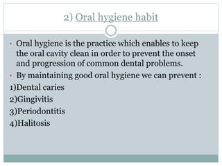 2) Oral hygiene habit
• Oral hygiene is the practice which enables to keep
the oral cavity clean in order to prevent the onset
and progression of common dental problems.
• By maintaining good oral hygiene we can prevent :
1)Dental caries
2)Gingivitis
3)Periodontitis
4)Halitosis
 