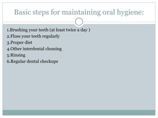 Basic steps for maintaining oral hygiene:
1.Brushing your teeth (at least twice a day )
2.Floss your teeth regularly
3.Proper diet
4.Other interdental cleaning
5.Rinsing
6.Regular dental checkups
 