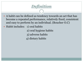 Definition
 A habit can be defined as tendency towards an act that has
become a repeated performance, relatively fixed, consistent
and easy to perform by an individual. (Boucher O.C)
 Habit includes: 1) oral habits
2) oral hygiene habits
3) adverse habits
4) dietary habits
 