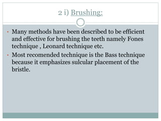 2 i) Brushing:
• Many methods have been described to be efficient
and effective for brushing the teeth namely Fones
technique , Leonard technique etc.
• Most recomended technique is the Bass technique
because it emphasizes sulcular placement of the
bristle.
 