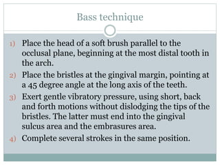 Bass technique
1) Place the head of a soft brush parallel to the
occlusal plane, beginning at the most distal tooth in
the arch.
2) Place the bristles at the gingival margin, pointing at
a 45 degree angle at the long axis of the teeth.
3) Exert gentle vibratory pressure, using short, back
and forth motions without dislodging the tips of the
bristles. The latter must end into the gingival
sulcus area and the embrasures area.
4) Complete several strokes in the same position.
 