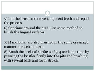 5) Lift the brush and move it adjacent teeth and repeat
the process
6) Continue around the arch. Use same method to
brush the lingual surfaces.
7) Mandibular are also brushed in the same organised
manner to reach all teeth.
8) Brush the occlusal surfaces of 3-4 teeth at a time by
pressing the bristles firmly into the pits and brushing
with several back and forth strokes
 