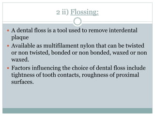 2 ii) Flossing:
 A dental floss is a tool used to remove interdental
plaque
 Available as multifilament nylon that can be twisted
or non twisted, bonded or non bonded, waxed or non
waxed.
 Factors influencing the choice of dental floss include
tightness of tooth contacts, roughness of proximal
surfaces.
 