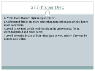 2 iii) Proper Diet:
1. Avoid foods that are high in sugar content.
2.Carbonated drinks are more acidic than non carbonated drinks; hence
more dangerous.
3.Avoid sticky food which tend to stick in the grooves; stay for an
extended period and cause decay.
4.Avoid excessive intake of fruit juices (can be very acidic). They can be
diluted with water.
 